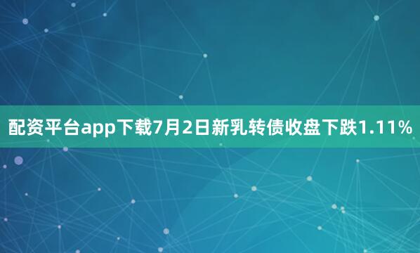 配资平台app下载7月2日新乳转债收盘下跌1.11%