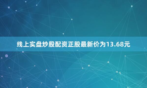 线上实盘炒股配资正股最新价为13.68元