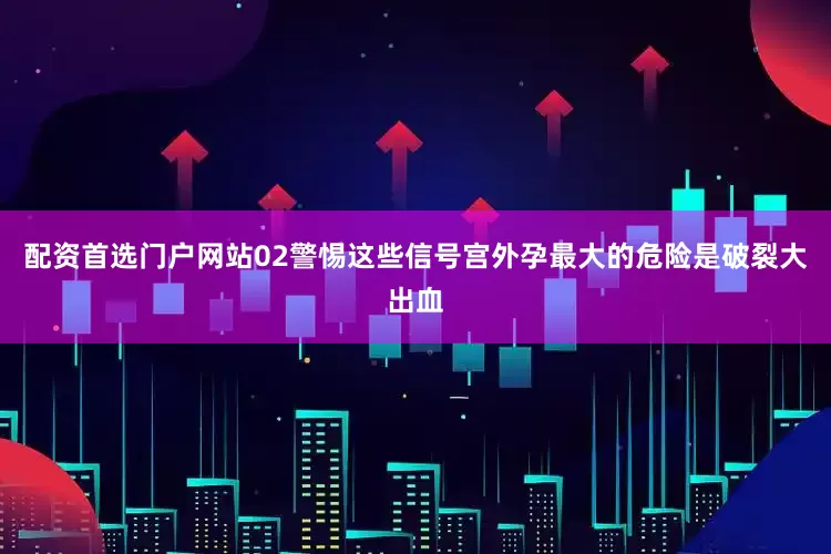 配资首选门户网站02警惕这些信号宫外孕最大的危险是破裂大出血