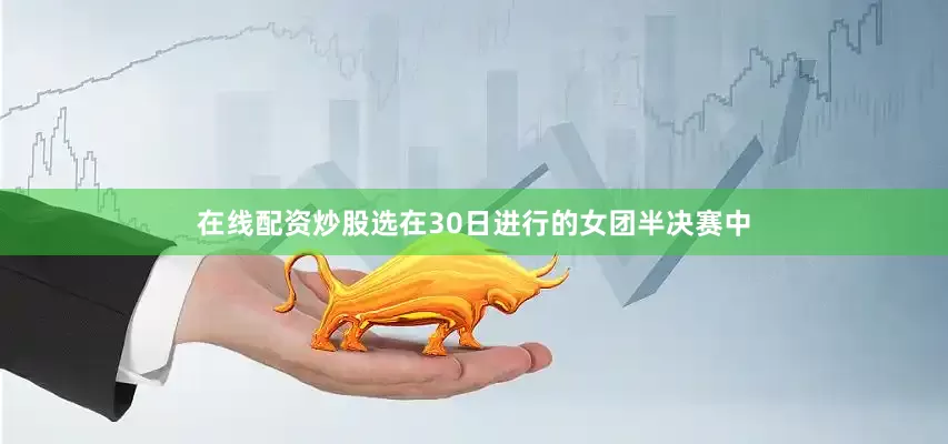 在线配资炒股选在30日进行的女团半决赛中