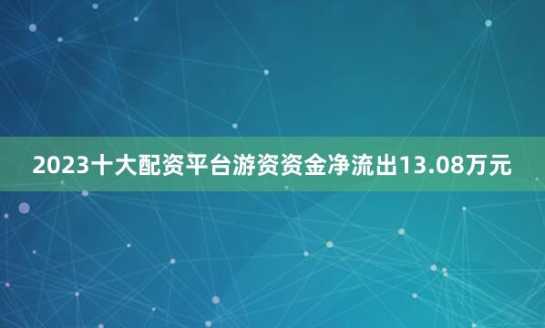2023十大配资平台游资资金净流出13.08万元