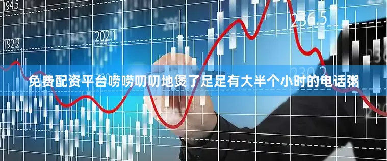 免费配资平台唠唠叨叨地煲了足足有大半个小时的电话粥