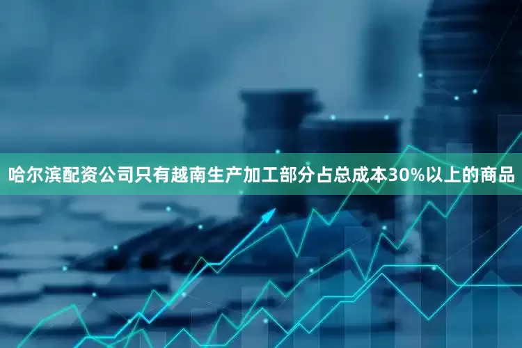 哈尔滨配资公司只有越南生产加工部分占总成本30%以上的商品
