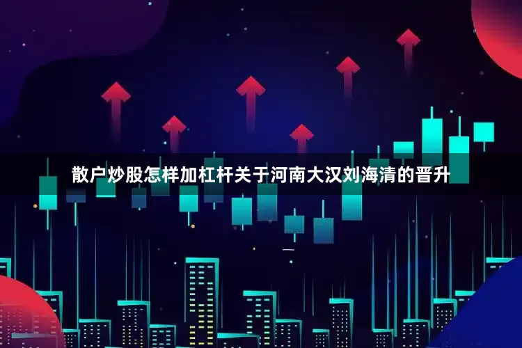 散户炒股怎样加杠杆关于河南大汉刘海清的晋升