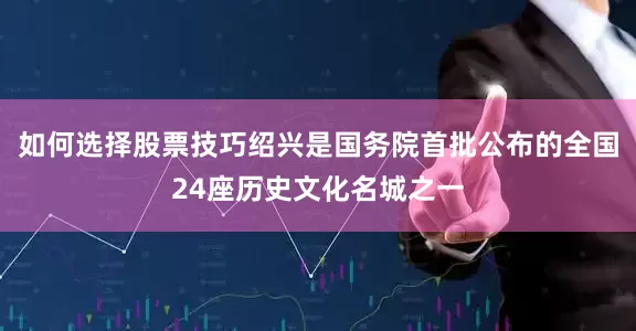 如何选择股票技巧绍兴是国务院首批公布的全国24座历史文化名城之一