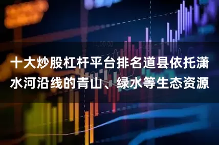 十大炒股杠杆平台排名道县依托潇水河沿线的青山、绿水等生态资源